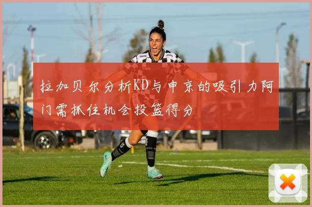 拉加贝尔分析KD与申京的吸引力阿门需抓住机会投篮得分