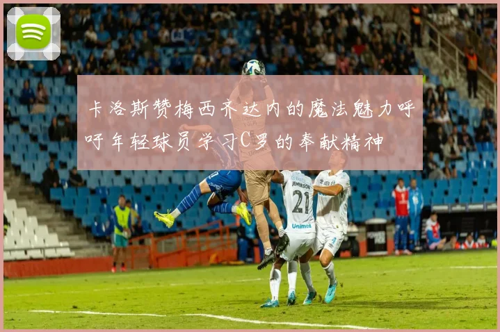 卡洛斯赞梅西齐达内的魔法魅力呼吁年轻球员学习C罗的奉献精神