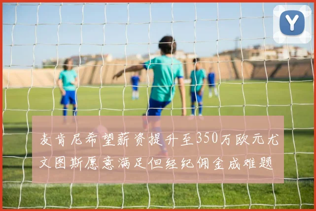 麦肯尼希望薪资提升至350万欧元尤文图斯愿意满足但经纪佣金成难题