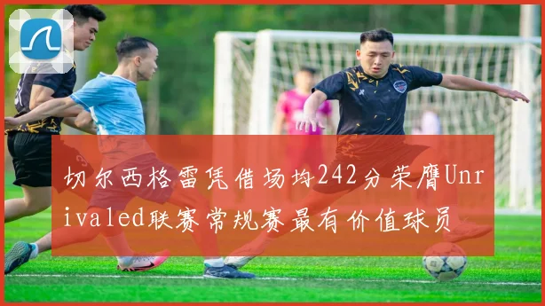 切尔西格雷凭借场均242分荣膺Unrivaled联赛常规赛最有价值球员