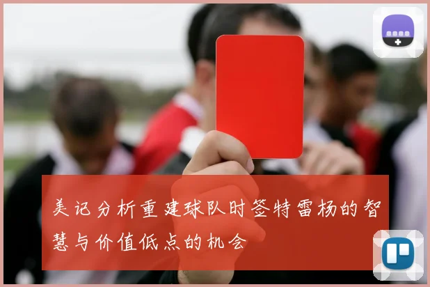 美记分析重建球队时签特雷杨的智慧与价值低点的机会