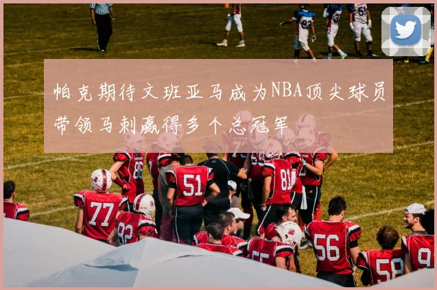 帕克期待文班亚马成为NBA顶尖球员带领马刺赢得多个总冠军