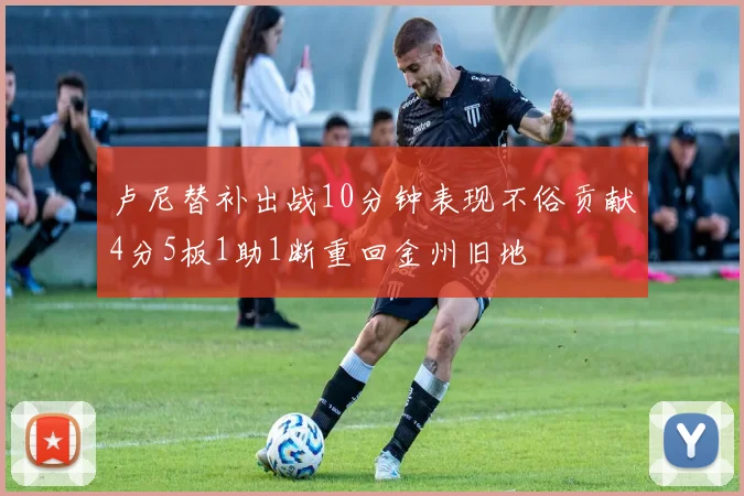 卢尼替补出战10分钟表现不俗贡献4分5板1助1断重回金州旧地