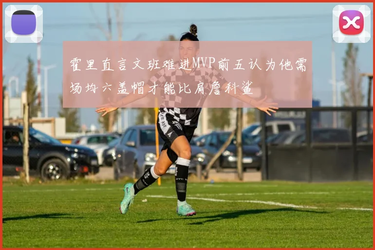霍里直言文班难进MVP前五认为他需场均六盖帽才能比肩詹科鲨