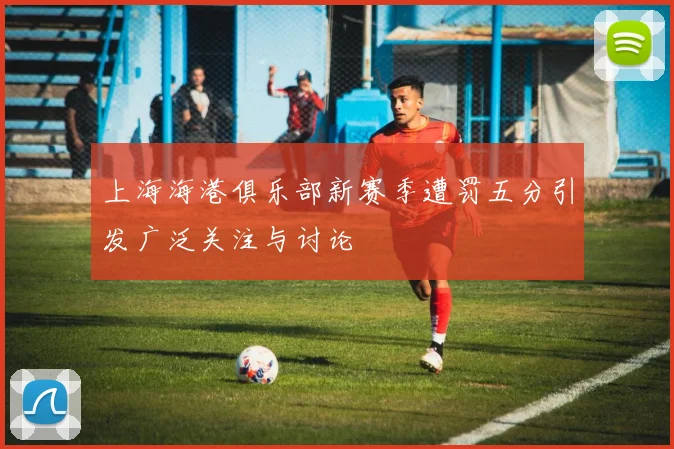 上海海港俱乐部新赛季遭罚五分引发广泛关注与讨论