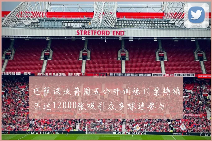 巴萨诺坎普周五公开训练门票热销已达12000张吸引众多球迷参与