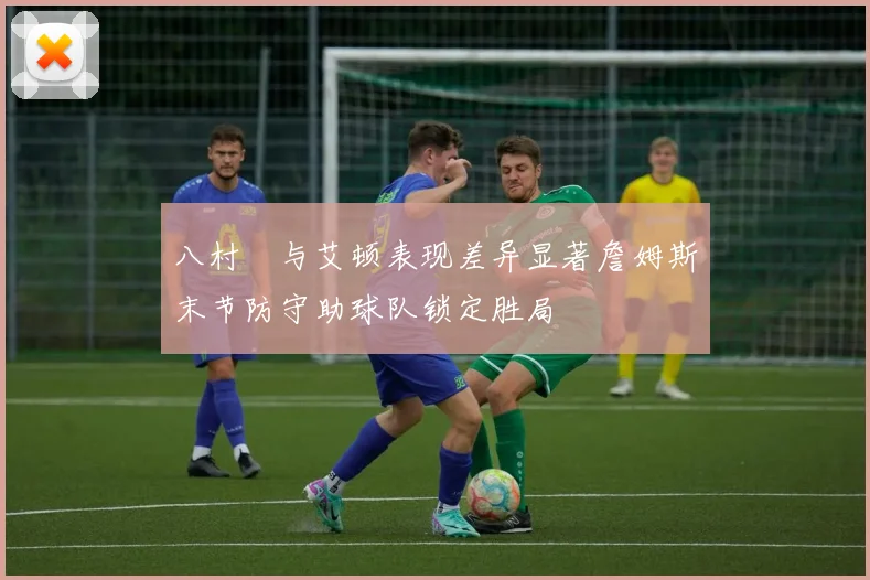 八村塁与艾顿表现差异显著詹姆斯末节防守助球队锁定胜局