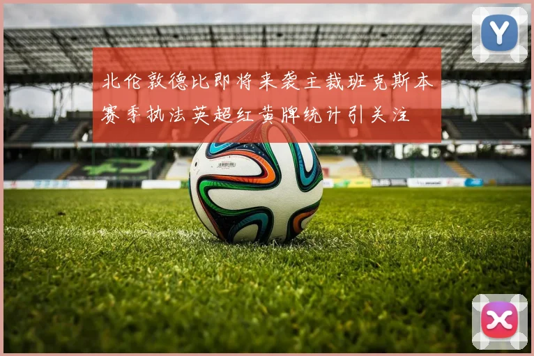 北伦敦德比即将来袭主裁班克斯本赛季执法英超红黄牌统计引关注