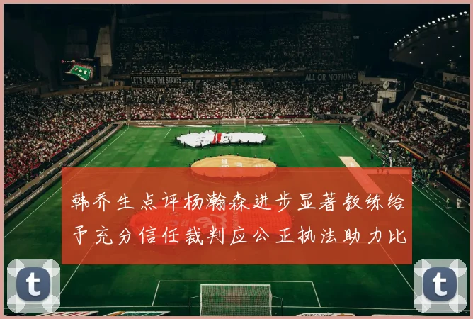 韩乔生点评杨瀚森进步显著教练给予充分信任裁判应公正执法助力比赛发展