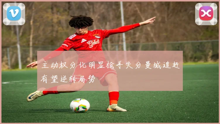 主动权分化明显枪手失分曼城追赶有望逆转局势