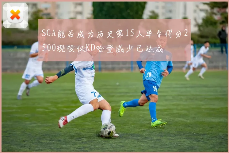 SGA能否成为历史第15人单季得分2500现役仅KD哈登威少已达成